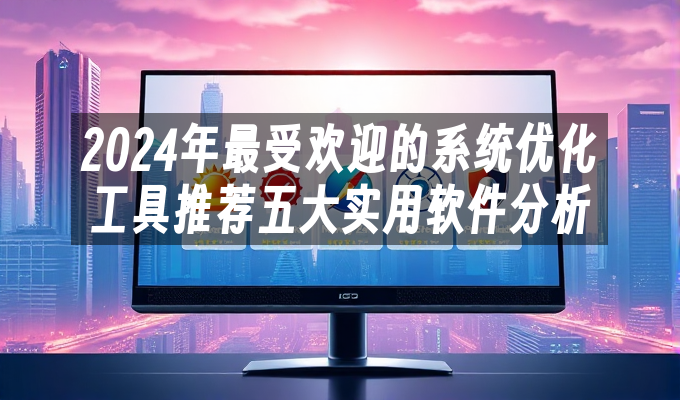2024年最受欢迎的系统优化工具推荐五大实用软件分析(图1)