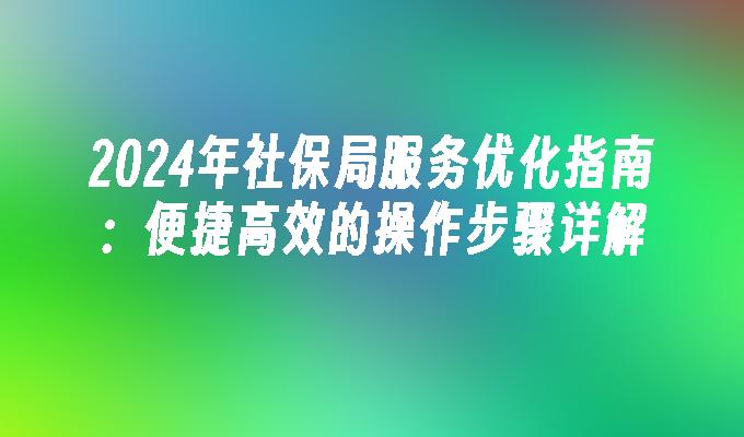 2024年社保局服务优化指南：便捷高效的操作步骤详解(图1)